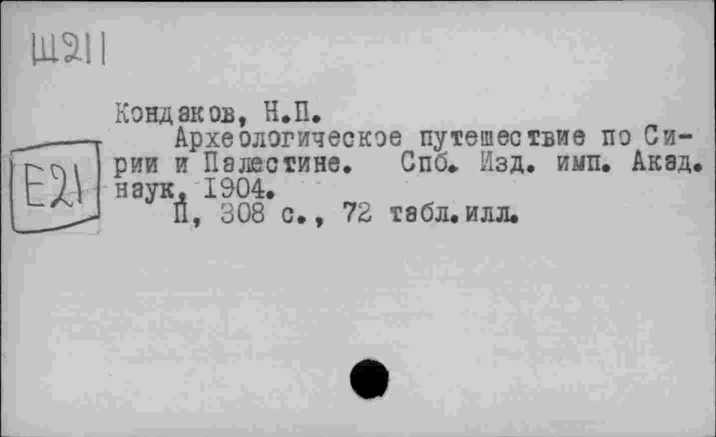 ﻿IU21I
Кондаков, Н.П.
— Археологическое путешествие по Си-г-пі рии и Палестине. Спб. Изд. имп. Акад наук. 1904.
_> Й, 308 с., 72 табл.илл.